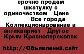 срочно продам шкатулку с одиночеством › Цена ­ 10 000 - Все города Коллекционирование и антиквариат » Другое   . Крым,Красноперекопск